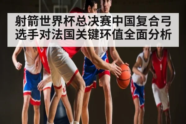 射箭世界杯总决赛中国复合弓选手对法国关键环值全面分析