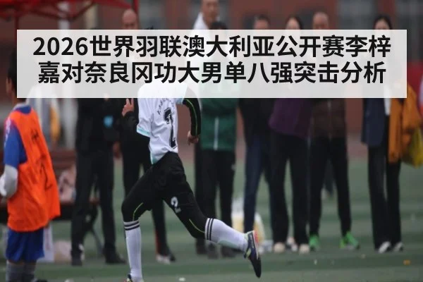 2026世界羽联澳大利亚公开赛李梓嘉对奈良冈功大男单八强突击分析